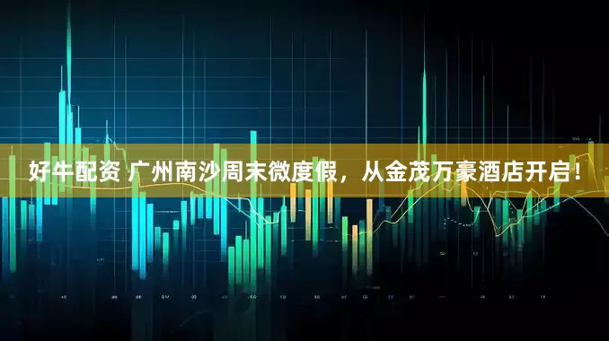 好牛配资 广州南沙周末微度假，从金茂万豪酒店开启！