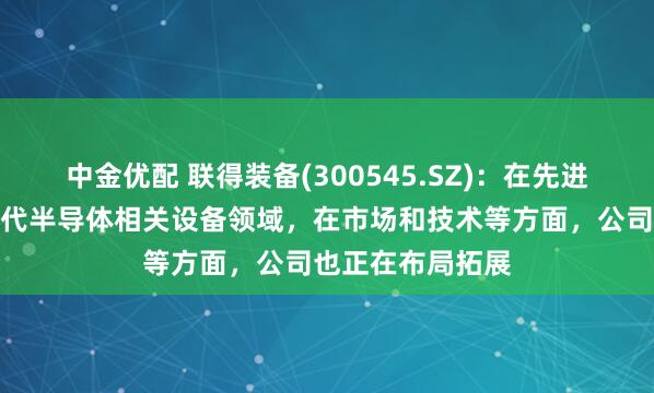 中金优配 联得装备(300545.SZ)：在先进封装制程和第三代半导体相关设备领域，在市场和技术等方面，公司也正在布局拓展