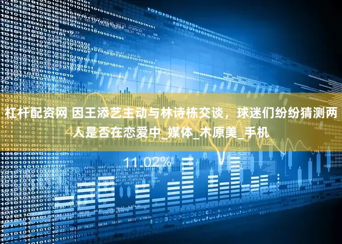 杠杆配资网 因王添艺主动与林诗栋交谈，球迷们纷纷猜测两人是否在恋爱中_媒体_木原美_手机