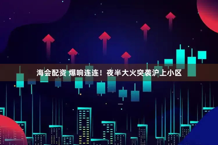 海会配资 爆响连连！夜半大火突袭沪上小区