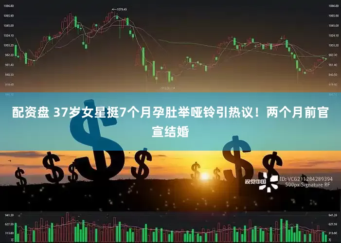 配资盘 37岁女星挺7个月孕肚举哑铃引热议！两个月前官宣结婚