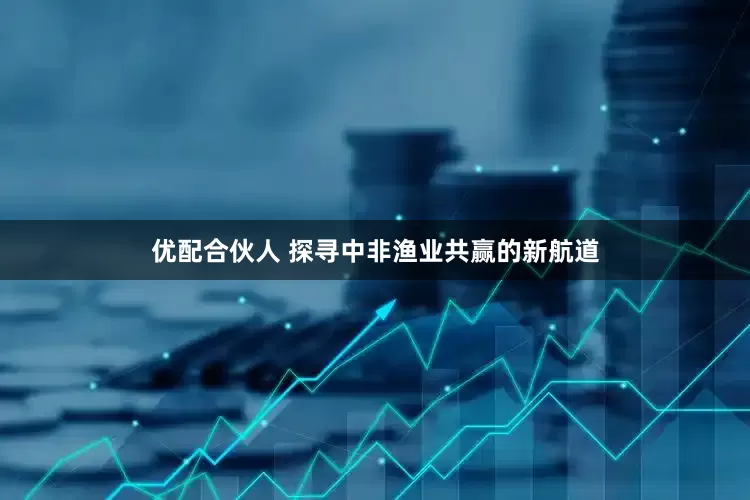 优配合伙人 探寻中非渔业共赢的新航道