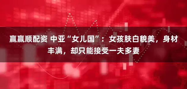 赢赢顺配资 中亚“女儿国”：女孩肤白貌美，身材丰满，却只能接受一夫多妻
