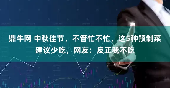 鼎牛网 中秋佳节，不管忙不忙，这5种预制菜建议少吃，网友：反正我不吃