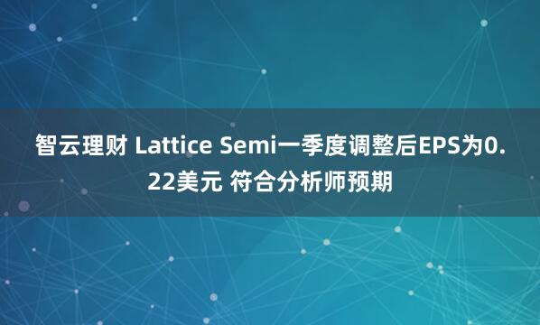 智云理财 Lattice Semi一季度调整后EPS为0.22美元 符合分析师预期