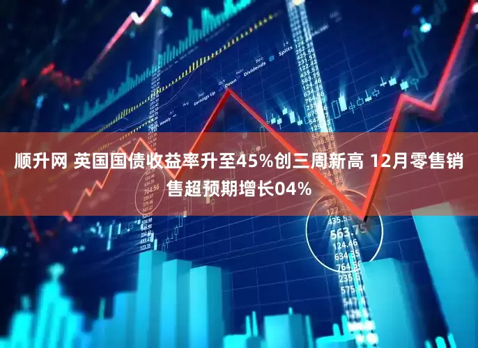 顺升网 英国国债收益率升至45%创三周新高 12月零售销售超预期增长04%