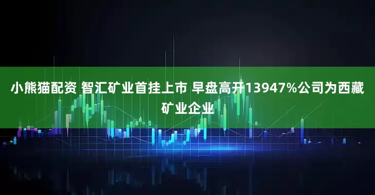 小熊猫配资 智汇矿业首挂上市 早盘高开13947%公司为西藏矿业企业