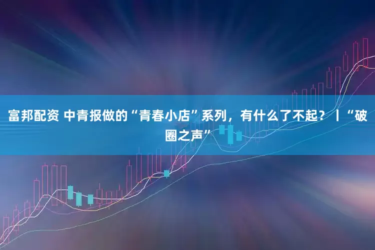 富邦配资 中青报做的“青春小店”系列，有什么了不起？丨“破圈之声”