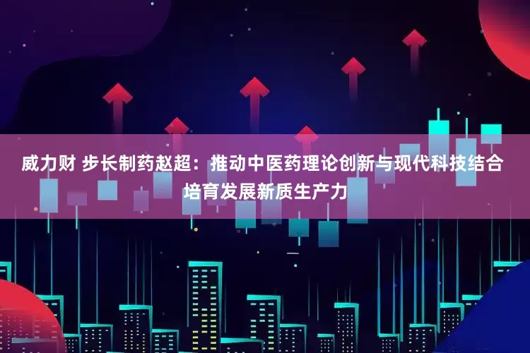 威力财 步长制药赵超：推动中医药理论创新与现代科技结合 培育发展新质生产力
