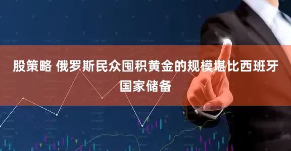 股策略 俄罗斯民众囤积黄金的规模堪比西班牙国家储备