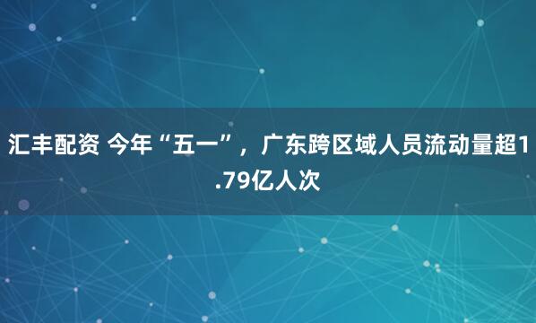 汇丰配资 今年“五一”，广东跨区域人员流动量超1.79亿人次