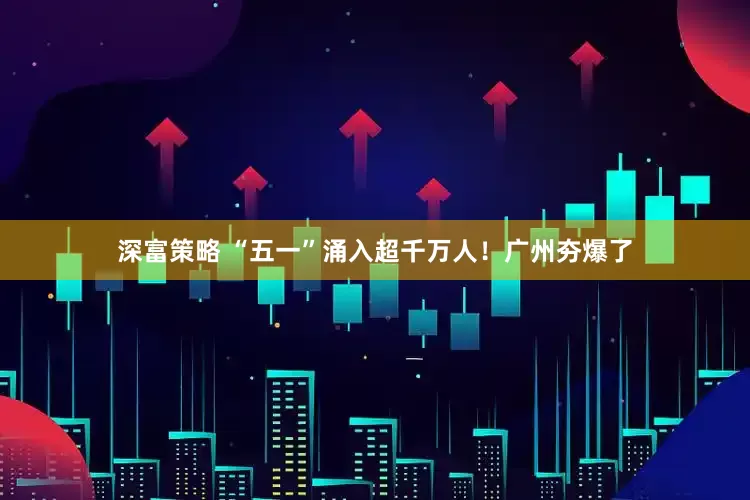 深富策略 “五一”涌入超千万人！广州夯爆了